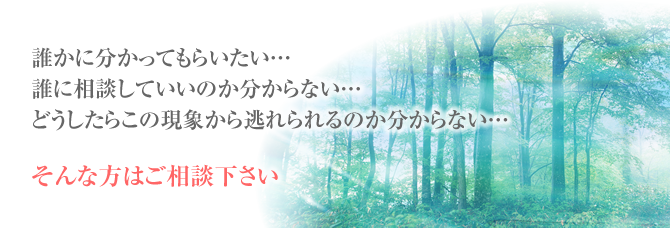 誰かに分かってもらいたい誰に相談していいのか分からないどうしたらこの現象から逃れられるのか分からないそんな方はご相談下さい